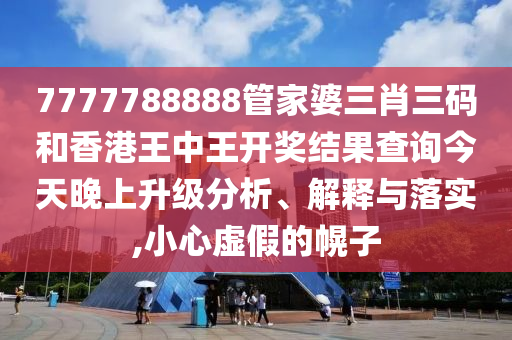 7777788888管家婆三肖三码和香港王中王开奖结果查询今天晚上升级分析、解释与落实,小心虚假的幌子